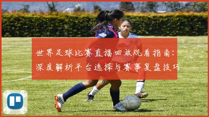 世界足球比赛直播回放观看指南：深度解析平台选择与赛事复盘技巧