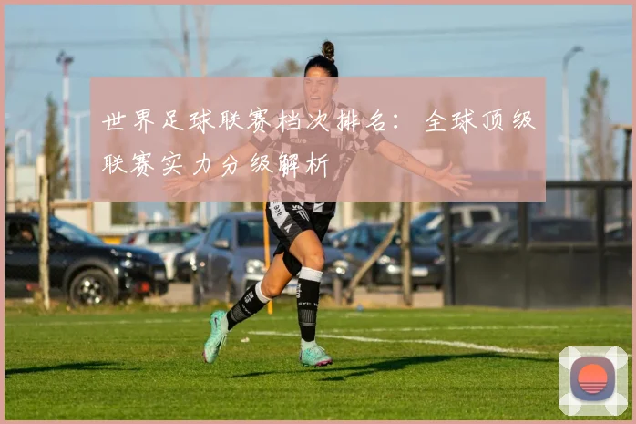 世界足球联赛档次排名:全球顶级联赛实力分级解析