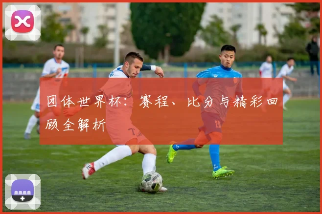 团体世界杯：赛程、比分与精彩回顾全解析