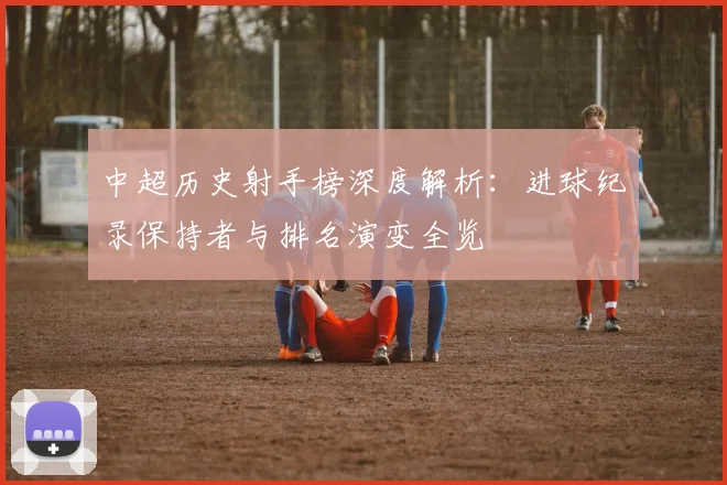 中超历史射手榜深度解析：进球纪录保持者与排名演变全览