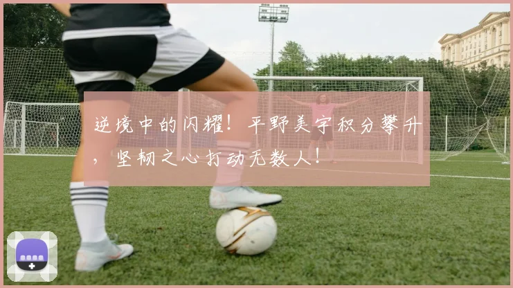 逆境中的闪耀！平野美宇积分攀升，坚韧之心打动无数人！